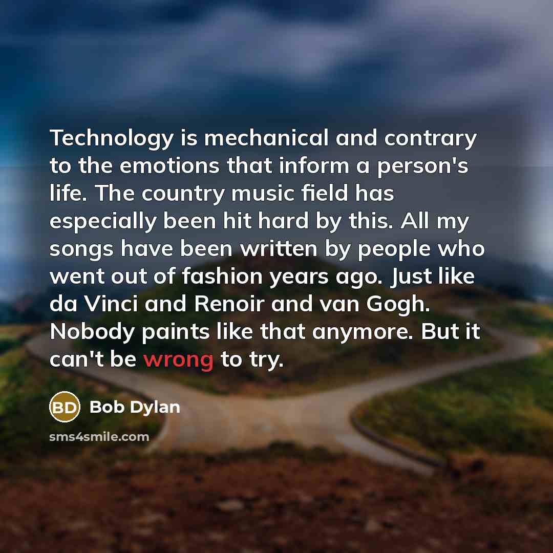 “Technology is mechanical and contrary to the emotions that inform a person's life. The country music field has especially been hit hard by this. All my songs have been written by people who went out of fashion years ago. Just like da Vinci and Renoir and van Gogh. Nobody paints like that anymore…” quote by Bob Dylan