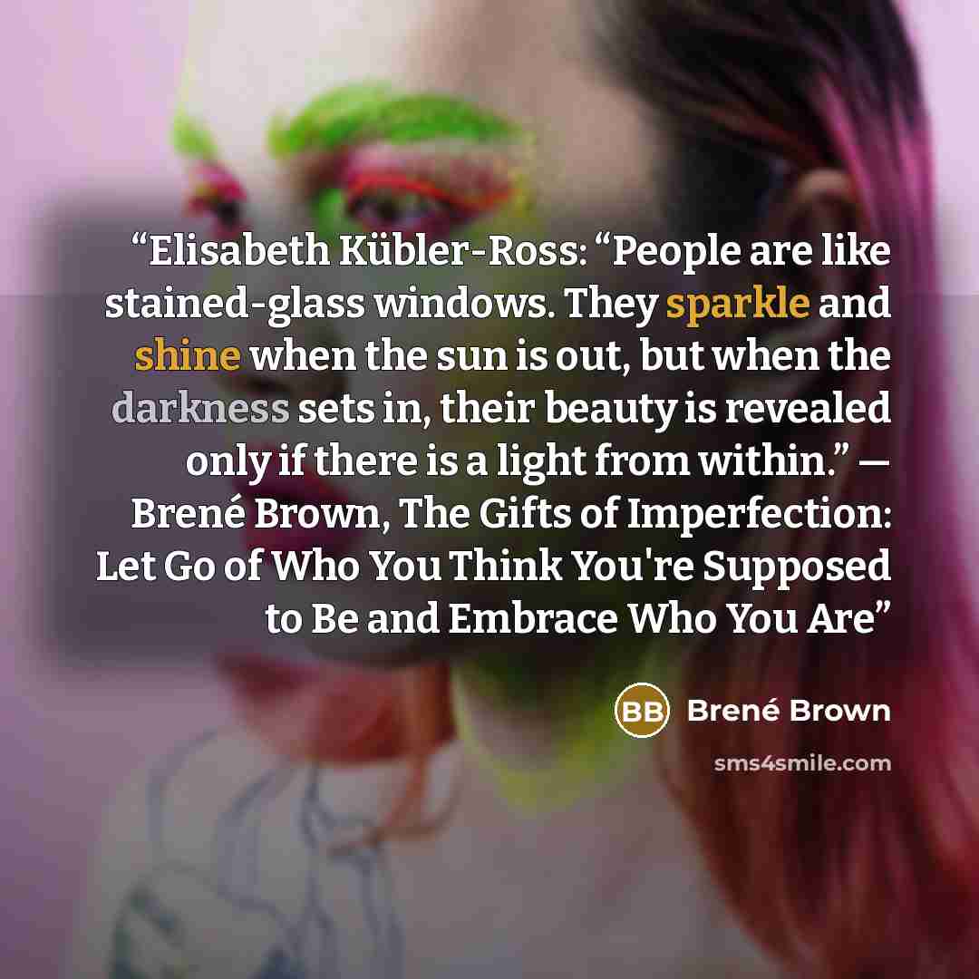 “Elisabeth Kübler-Ross: “People are like stained-glass windows. They sparkle and shine when the sun is out, but when the darkness sets in, their beauty is revealed only if there is a light from within.” ― Brené Brown, The Gifts of Imperfection: Let Go of Who You Think You're Supposed to Be and…” quote by Brené Brown
