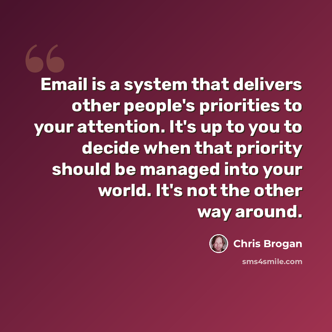 “Email is a system that delivers other people's priorities to your attention. It's up to you to decide when that priority should be managed into your world. It's not the other way around.” quote by Chris Brogan