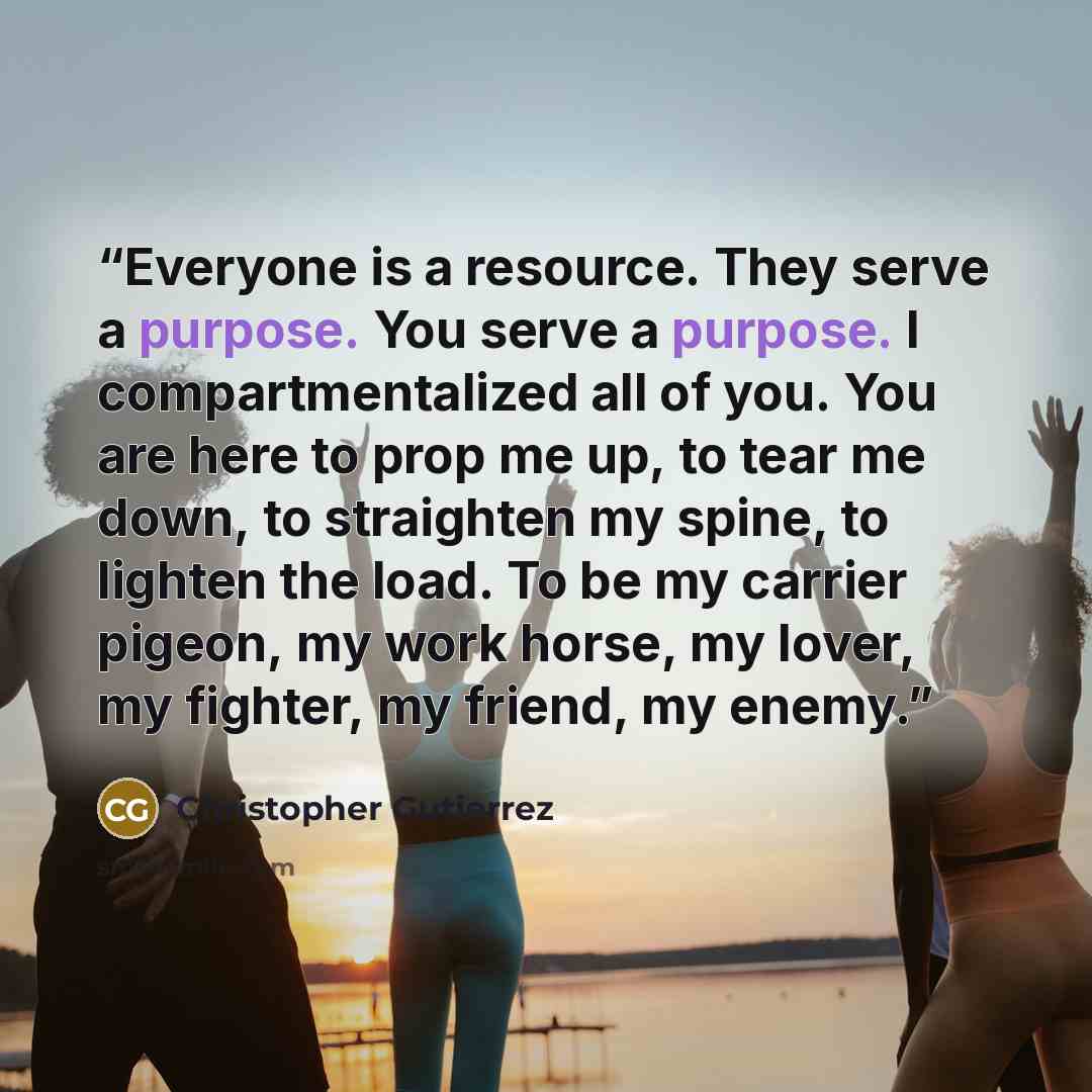 “Everyone is a resource. They serve a purpose. You serve a purpose. I compartmentalized all of you. You are here to prop me up, to tear me down, to straighten my spine, to lighten the load. To be my carrier pigeon, my work horse, my lover, my fighter, my friend, my enemy.” quote by Christopher Gutierrez