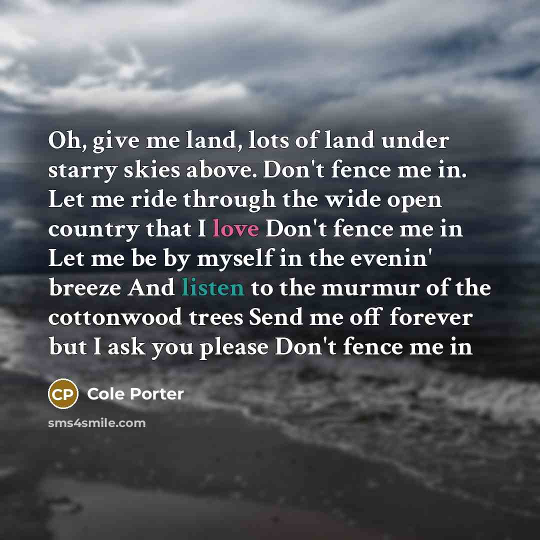“Oh, give me land, lots of land under starry skies above. Don't fence me in. Let me ride through the wide open country that I love Don't fence me in Let me be by myself in the evenin' breeze And listen to the murmur of the cottonwood trees Send me off forever but I ask you please Don't fence me in” quote by Cole Porter