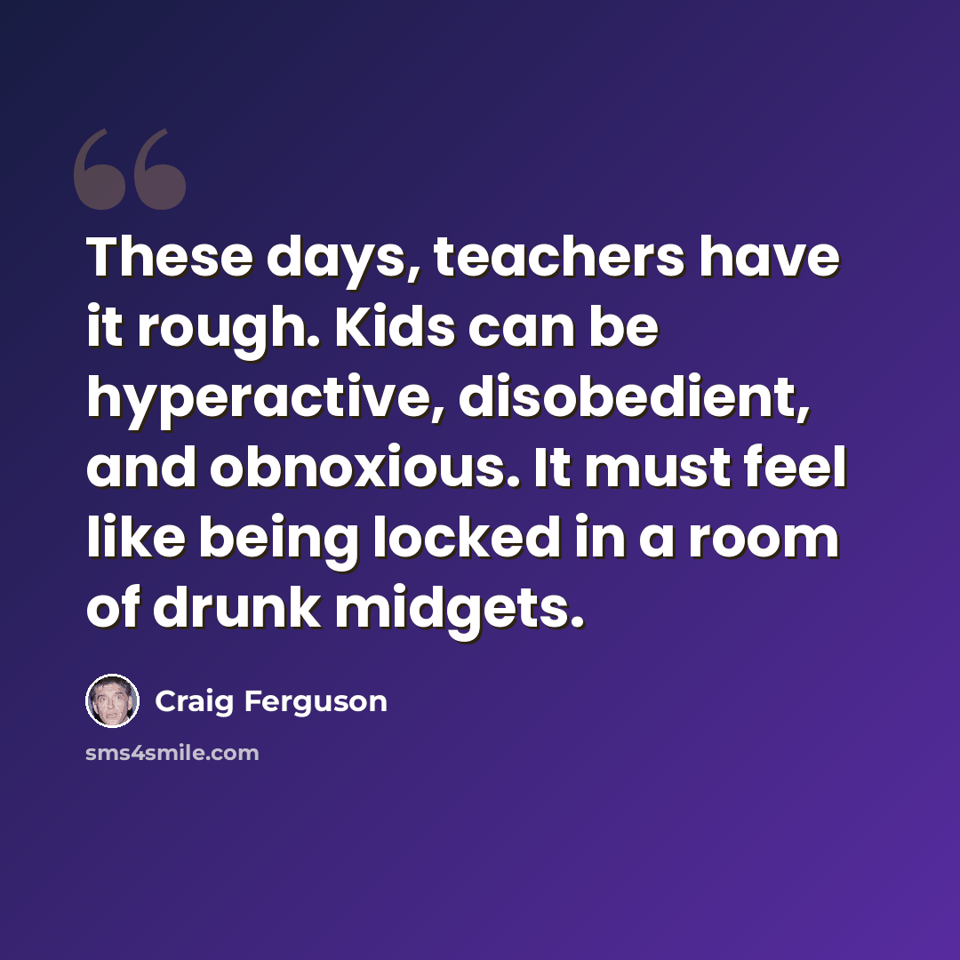 “These days, teachers have it rough. Kids can be hyperactive, disobedient, and obnoxious. It must feel like being locked in a room of drunk midgets.” quote by Craig Ferguson