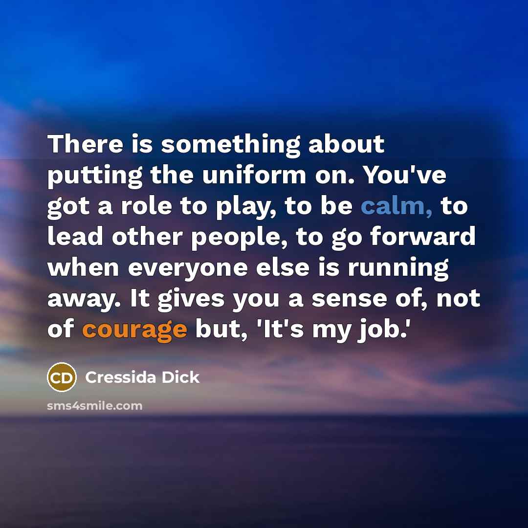 “There is something about putting the uniform on. You've got a role to play, to be calm, to lead other people, to go forward when everyone else is running away. It gives you a sense of, not of courage but, 'It's my job.'” quote by Cressida Dick