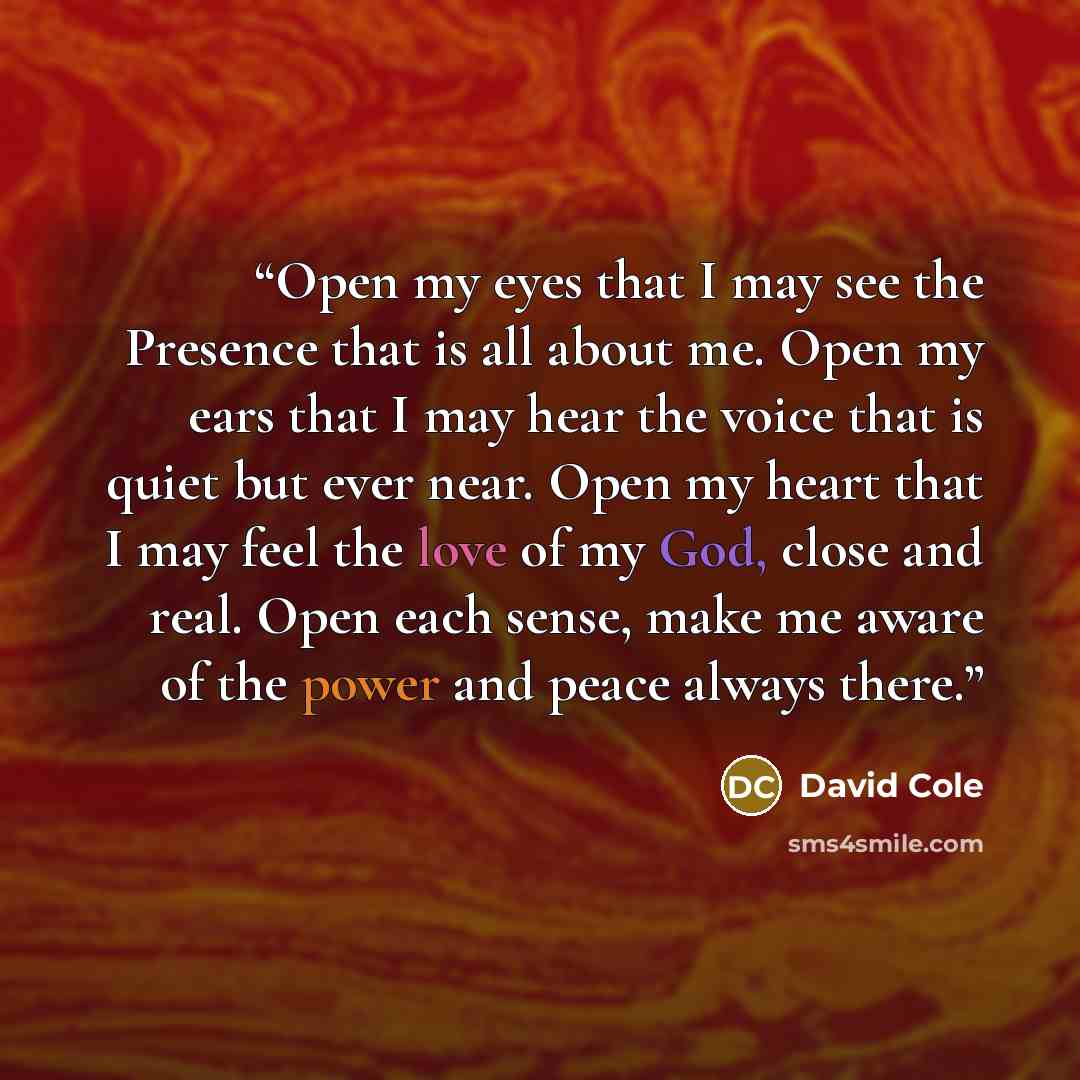 “Open my eyes that I may see the Presence that is all about me. Open my ears that I may hear the voice that is quiet but ever near. Open my heart that I may feel the love of my God, close and real. Open each sense, make me aware of the power and peace always there.” quote by David Cole