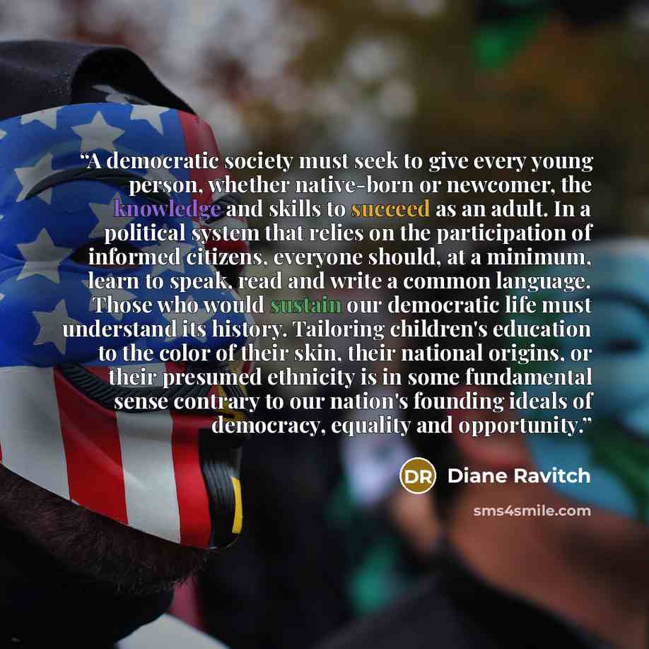 “A democratic society must seek to give every young person, whether native-born or newcomer, the knowledge and skills to succeed as an adult. In a political system that relies on the participation of informed citizens, everyone should, at a minimum, learn to speak, read and write a common language…” quote by Diane Ravitch