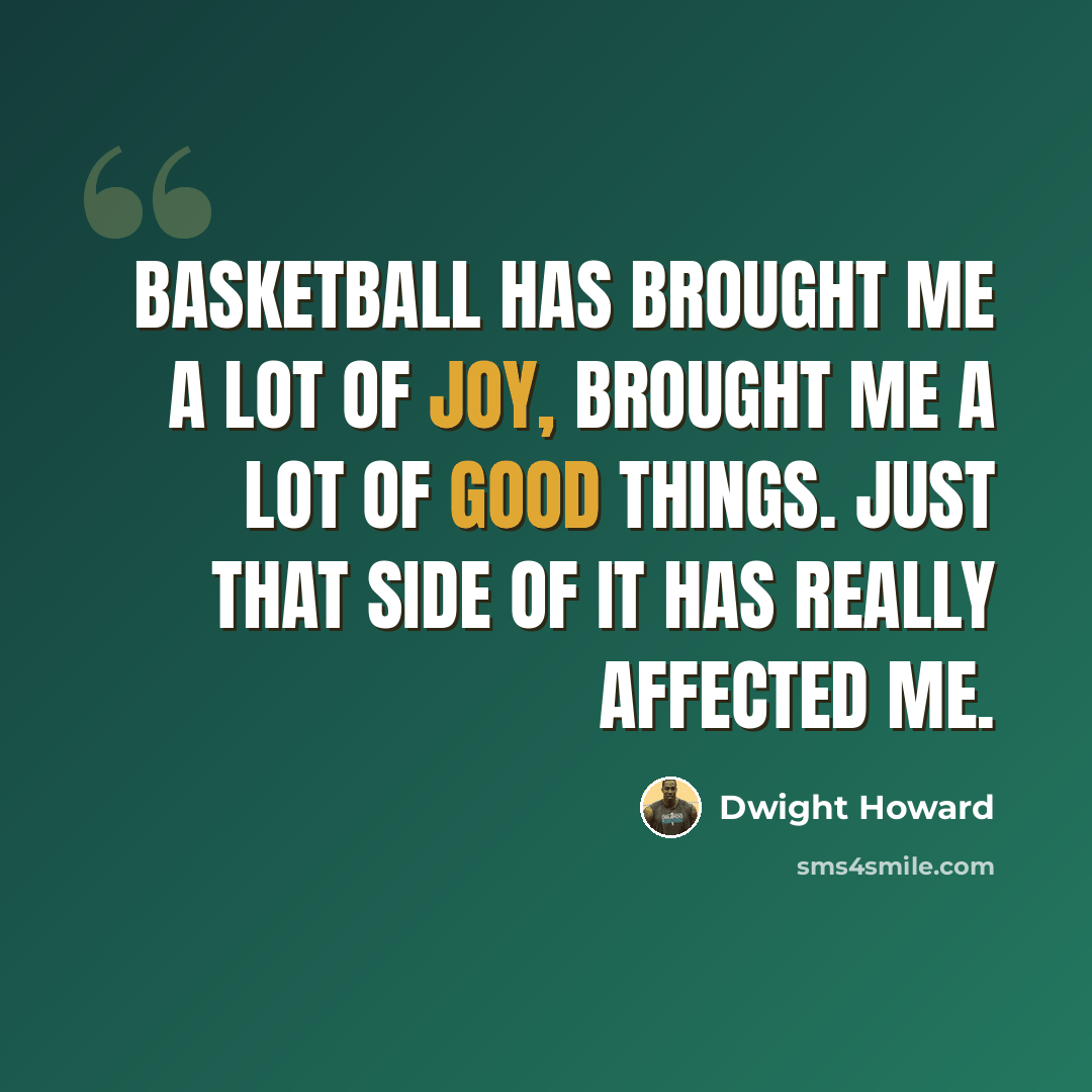 “Basketball has brought me a lot of joy, brought me a lot of good things. Just that side of it has really affected me.” quote by Dwight Howard