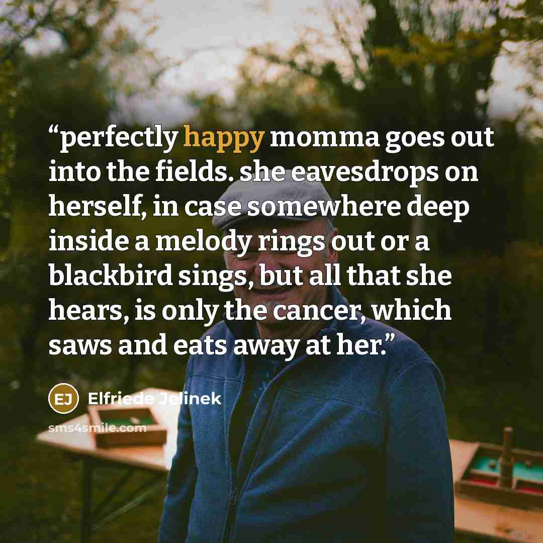 “perfectly happy momma goes out into the fields. she eavesdrops on herself, in case somewhere deep inside a melody rings out or a blackbird sings, but all that she hears, is only the cancer, which saws and eats away at her.” quote by Elfriede Jelinek
