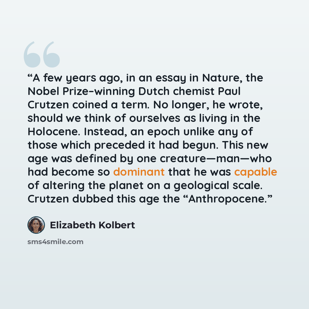 “A few years ago, in an essay in Nature, the Nobel Prize–winning Dutch chemist Paul Crutzen coined a term. No longer, he wrote, should we think of ourselves as living in the Holocene. Instead, an epoch unlike any of those which preceded it had begun. This new age was defined by one creature—man—who…” quote by Elizabeth Kolbert