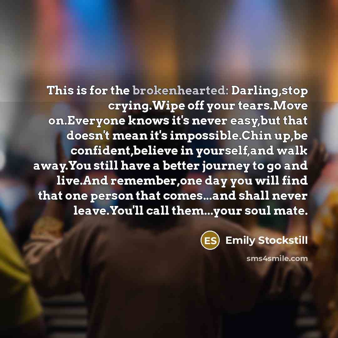 “This is for the brokenhearted: Darling,stop crying.Wipe off your tears.Move on.Everyone knows it's never easy,but that doesn't mean it's impossible.Chin up,be confident,believe in yourself,and walk away.You still have a better journey to go and live.And remember,one day you will find that one…” quote by Emily Stockstill