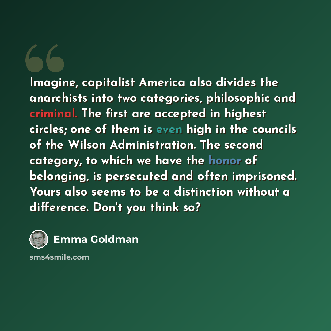 “Imagine, capitalist America also divides the anarchists into two categories, philosophic and criminal. The first are accepted in highest circles; one of them is even high in the councils of the Wilson Administration. The second category, to which we have the honor of belonging, is persecuted and…” quote by Emma Goldman