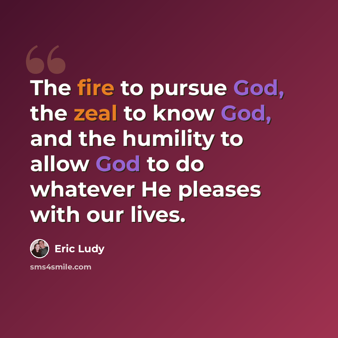 “The fire to pursue God, the zeal to know God, and the humility to allow God to do whatever He pleases with our lives.” quote by Eric Ludy