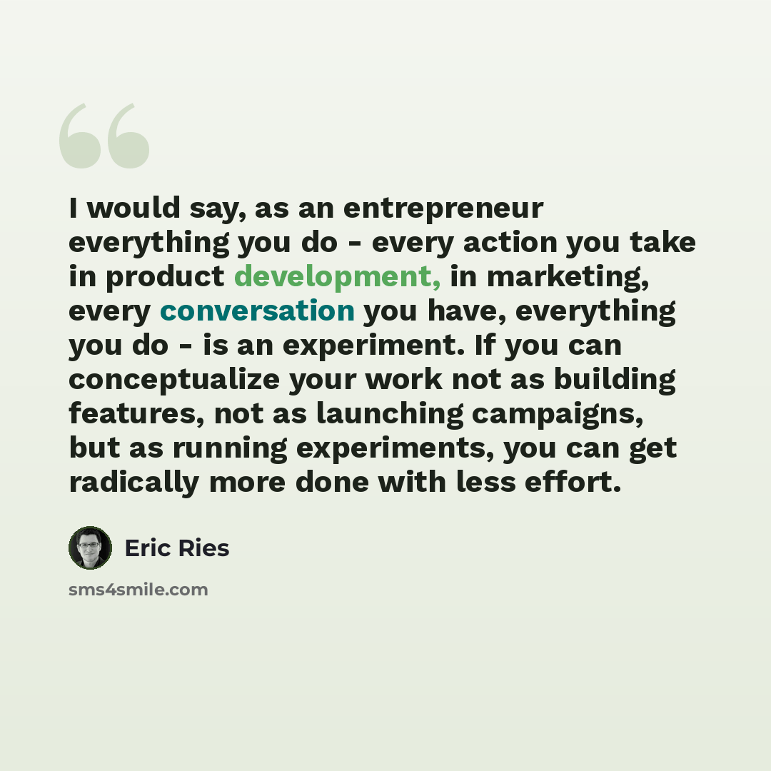 “I would say, as an entrepreneur everything you do - every action you take in product development, in marketing, every conversation you have, everything you do - is an experiment. If you can conceptualize your work not as building features, not as launching campaigns, but as running experiments…” quote by Eric Ries