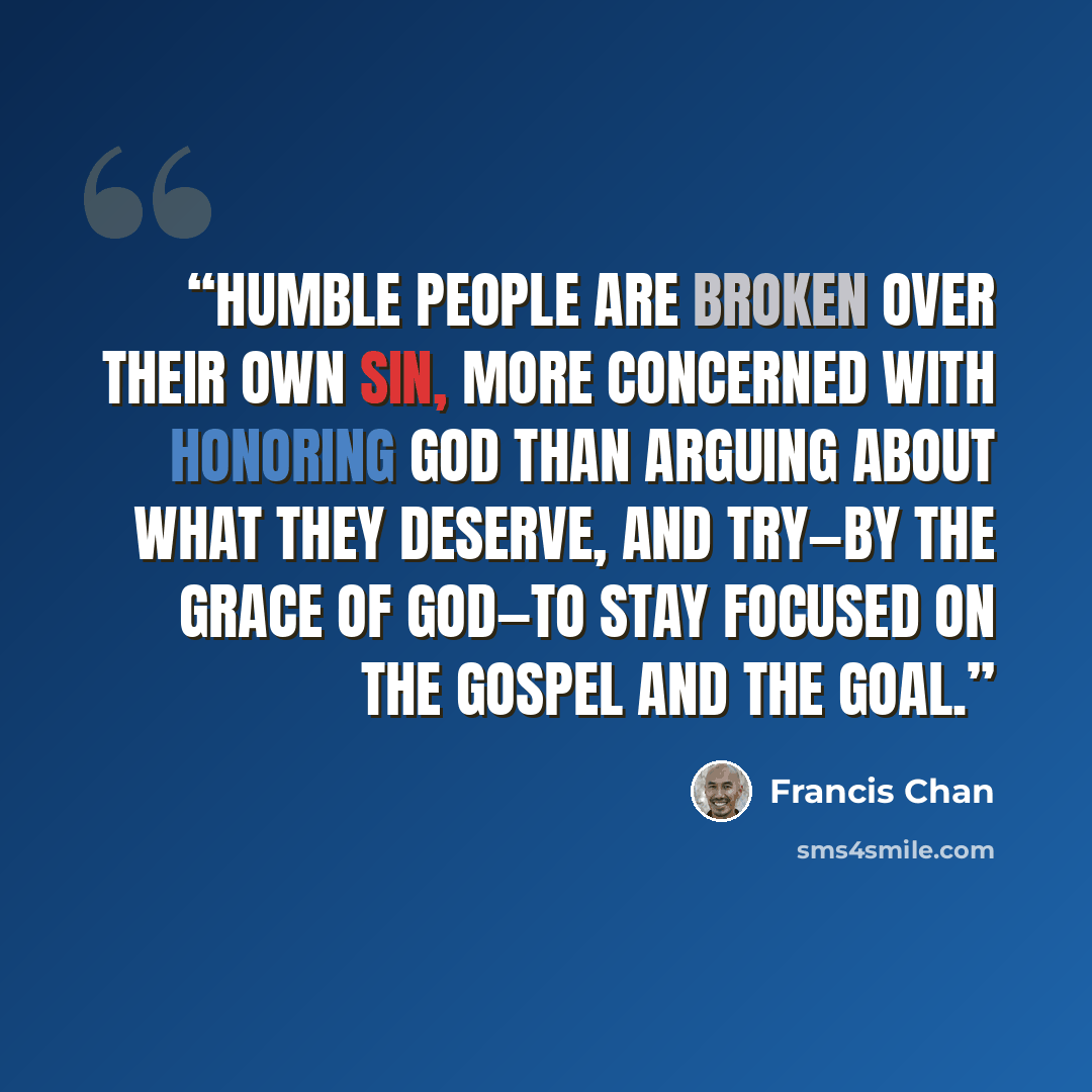 “Humble people are broken over their own sin, more concerned with honoring God than arguing about what they deserve, and try—by the grace of God—to stay focused on the gospel and the goal.” quote by Francis Chan