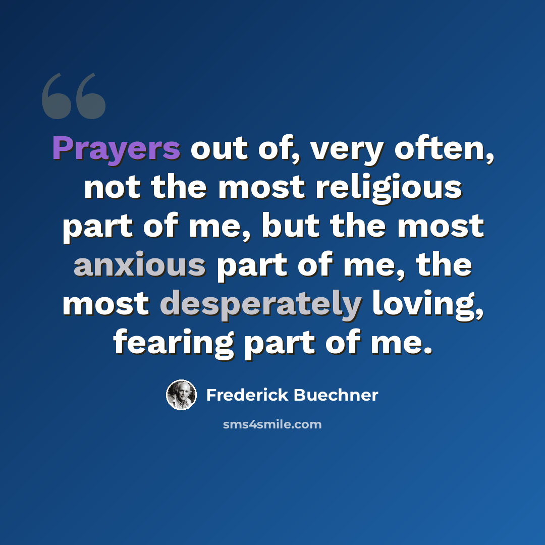 “Prayers out of, very often, not the most religious part of me, but the most anxious part of me, the most desperately loving, fearing part of me.” quote by Frederick Buechner