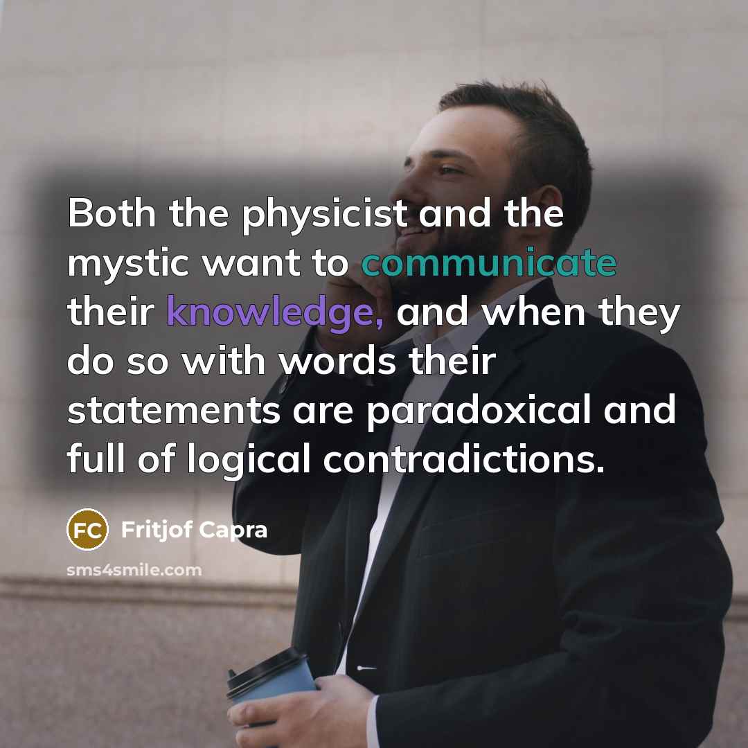 “Both the physicist and the mystic want to communicate their knowledge, and when they do so with words their statements are paradoxical and full of logical contradictions.” quote by Fritjof Capra