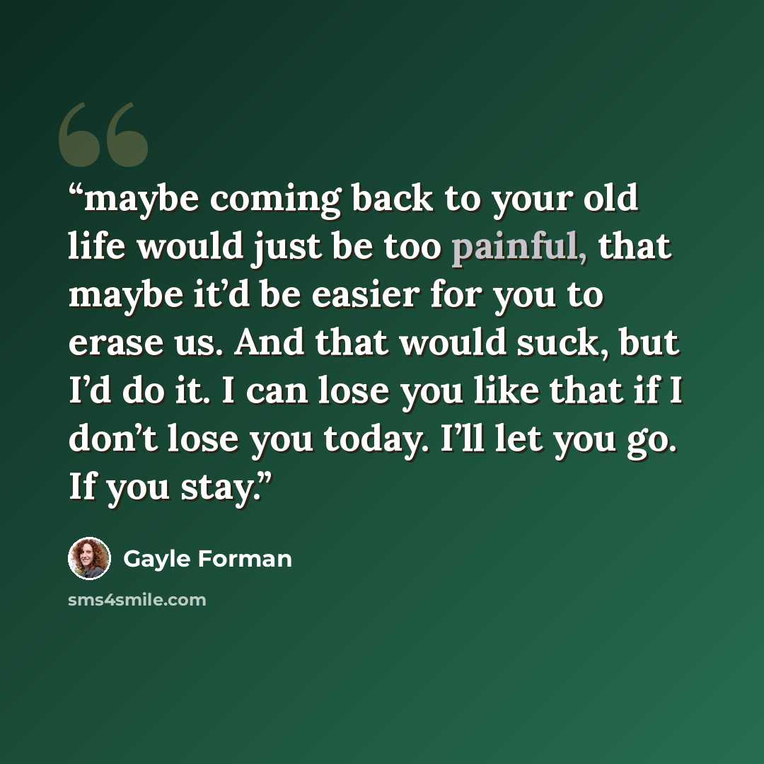 “maybe coming back to your old life would just be too painful, that maybe it’d be easier for you to erase us. And that would suck, but I’d do it. I can lose you like that if I don’t lose you today. I’ll let you go. If you stay.” quote by Gayle Forman