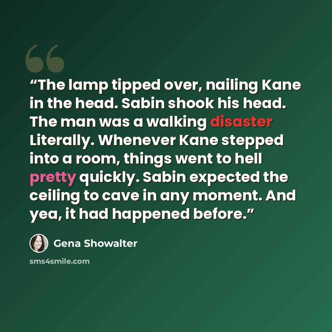 “The lamp tipped over, nailing Kane in the head. Sabin shook his head. The man was a walking disaster Literally. Whenever Kane stepped into a room, things went to hell pretty quickly. Sabin expected the ceiling to cave in any moment. And yea, it had happened before.” quote by Gena Showalter
