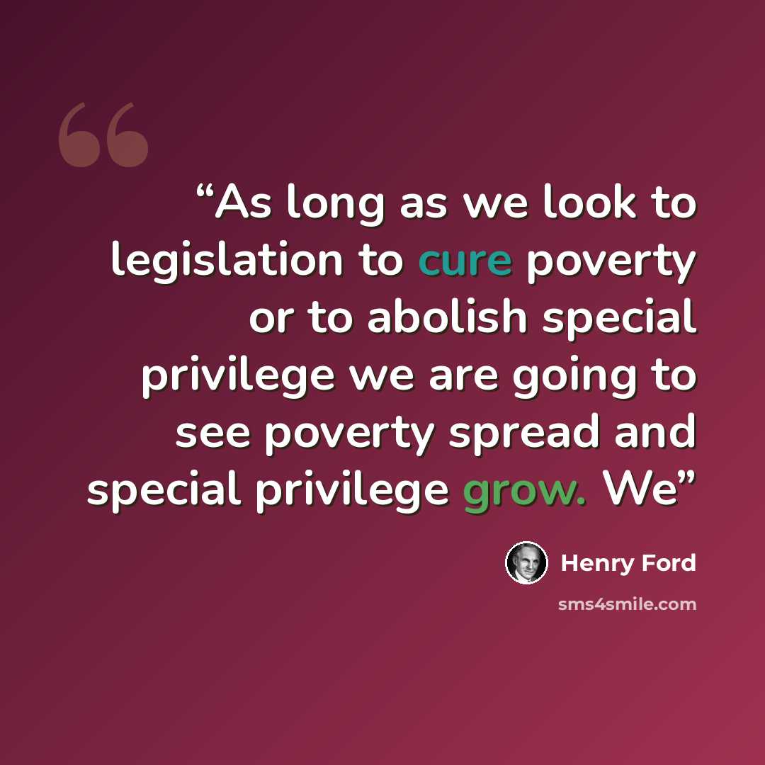 “As long as we look to legislation to cure poverty or to abolish special privilege we are going to see poverty spread and special privilege grow. We” quote by Henry Ford