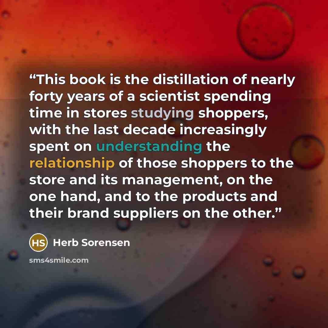 “This book is the distillation of nearly forty years of a scientist spending time in stores studying shoppers, with the last decade increasingly spent on understanding the relationship of those shoppers to the store and its management, on the one hand, and to the products and their brand suppliers…” quote by Herb Sorensen