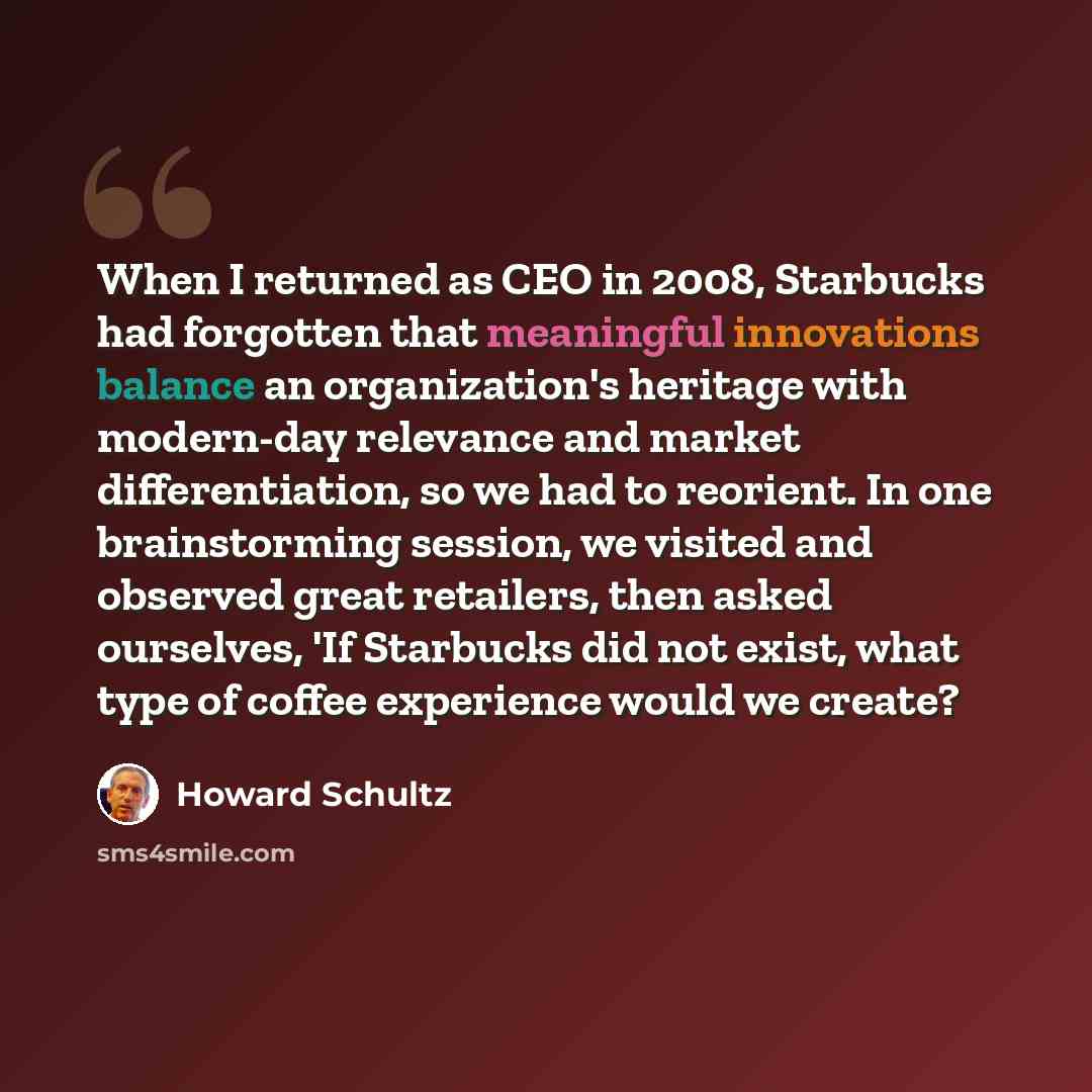 “When I returned as CEO in 2008, Starbucks had forgotten that meaningful innovations balance an organization's heritage with modern-day relevance and market differentiation, so we had to reorient. In one brainstorming session, we visited and observed great retailers, then asked ourselves, 'If…” quote by Howard Schultz