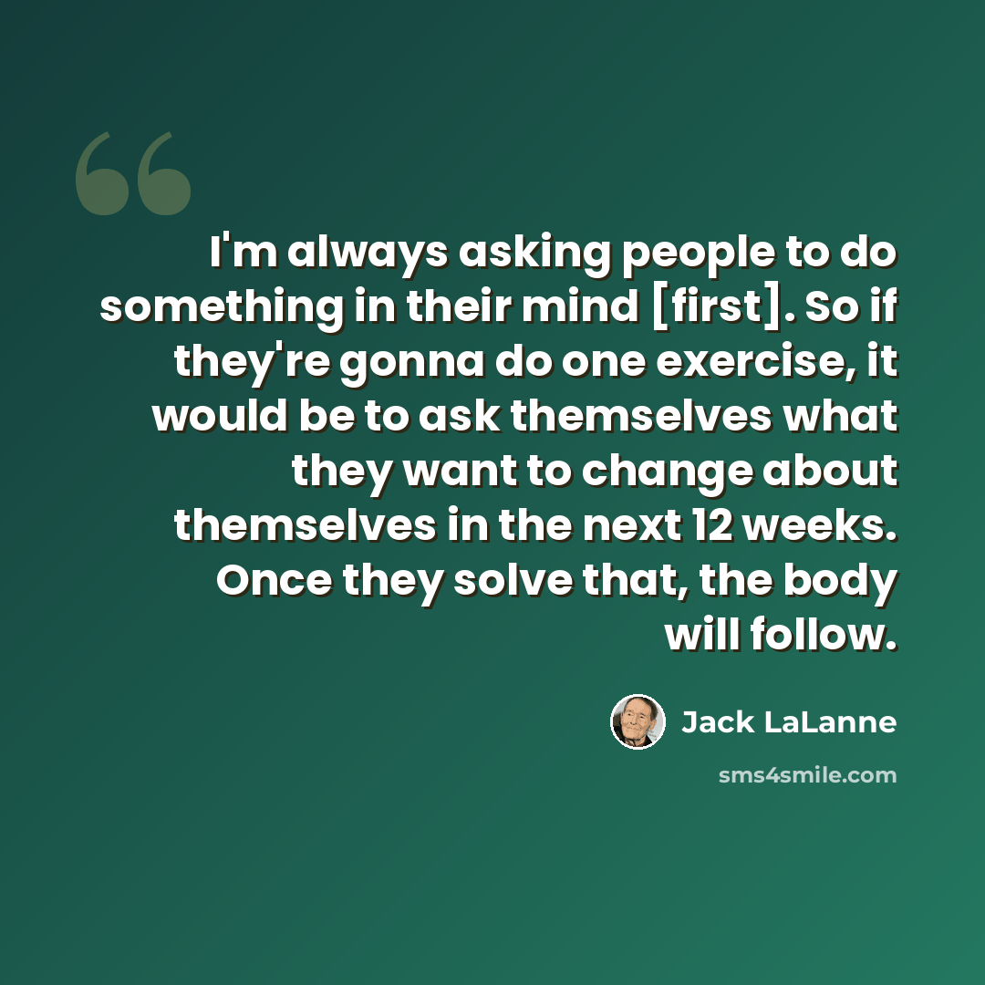 “I'm always asking people to do something in their mind [first]. So if they're gonna do one exercise, it would be to ask themselves what they want to change about themselves in the next 12 weeks. Once they solve that, the body will follow.” quote by Jack LaLanne