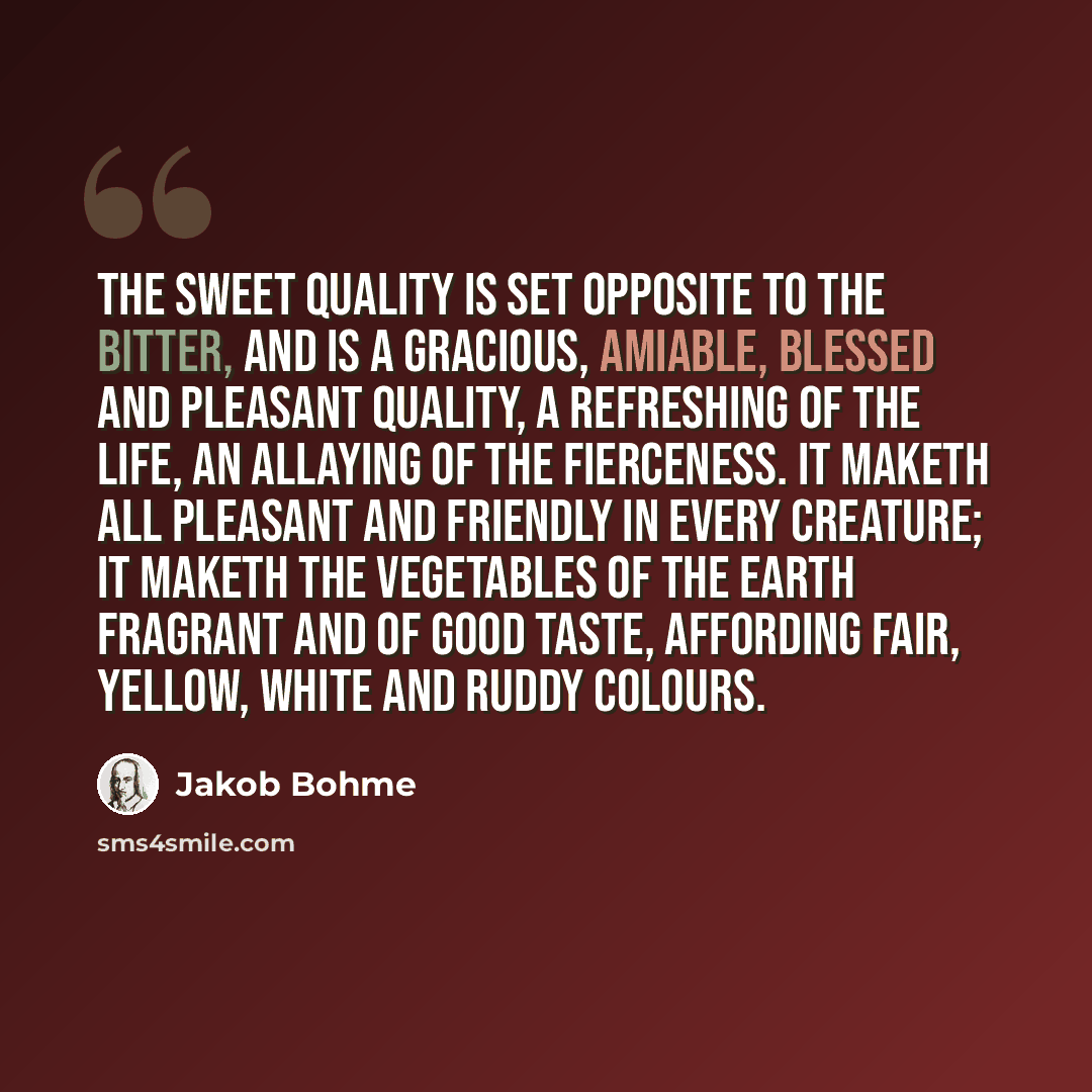 “The sweet quality is set opposite to the bitter, and is a gracious, amiable, blessed and pleasant quality, a refreshing of the life, an allaying of the fierceness. It maketh all pleasant and friendly in every creature; it maketh the vegetables of the earth fragrant and of good taste, affording…” quote by Jakob Bohme