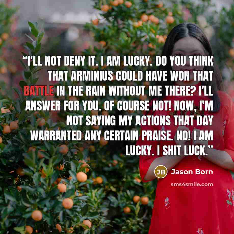 “I'll not deny it. I am lucky. Do you think that Arminius could have won that battle in the rain without me there? I'll answer for you. Of course not! Now, I'm not saying my actions that day warranted any certain praise. No! I am lucky. I shit luck.” quote by Jason Born