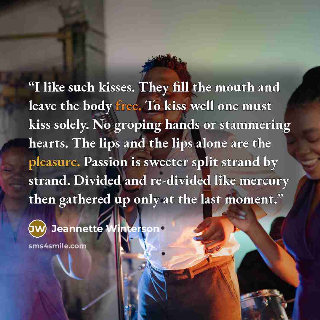 “I like such kisses. They fill the mouth and leave the body free. To kiss well one must kiss solely. No groping hands or stammering hearts. The lips and the lips alone are the pleasure. Passion is sweeter split strand by strand. Divided and re-divided like mercury then gathered up only at the last…” quote by Jeannette Winterson
