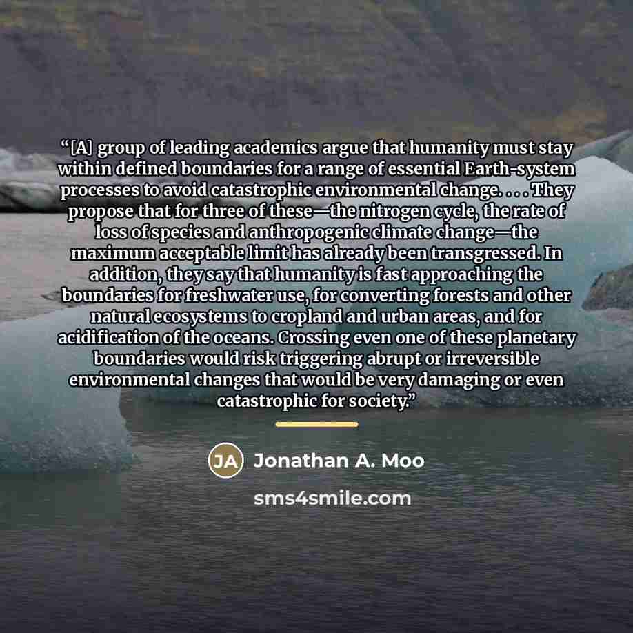 “[A] group of leading academics argue that humanity must stay within defined boundaries for a range of essential Earth-system processes to avoid catastrophic environmental change. . . . They propose that for three of these—the nitrogen cycle, the rate of loss of species and anthropogenic climate…” quote by Jonathan A. Moo