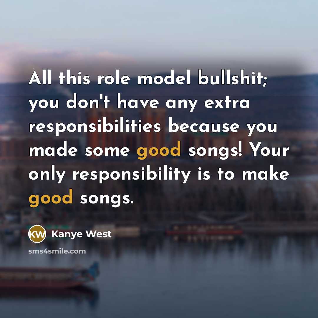 “All this role model bullshit; you don't have any extra responsibilities because you made some good songs! Your only responsibility is to make good songs.” quote by Kanye West