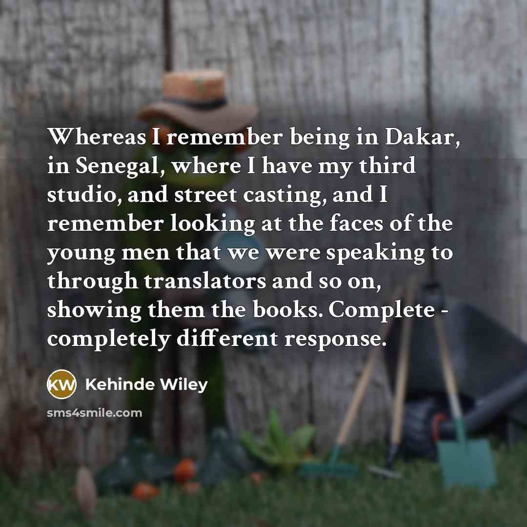 “Whereas I remember being in Dakar, in Senegal, where I have my third studio, and street casting, and I remember looking at the faces of the young men that we were speaking to through translators and so on, showing them the books. Complete - completely different response.” quote by Kehinde Wiley