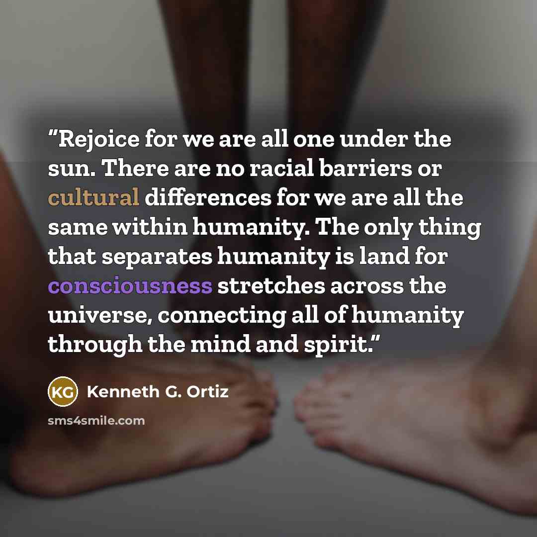 “Rejoice for we are all one under the sun. There are no racial barriers or cultural differences for we are all the same within humanity. The only thing that separates humanity is land for consciousness stretches across the universe, connecting all of humanity through the mind and spirit.” quote by Kenneth G. Ortiz