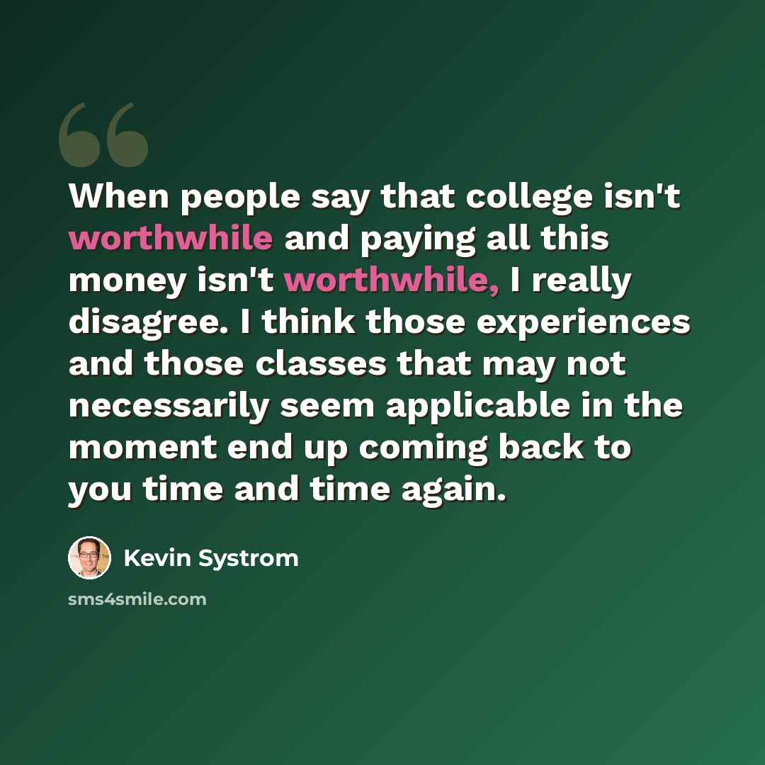 “When people say that college isn't worthwhile and paying all this money isn't worthwhile, I really disagree. I think those experiences and those classes that may not necessarily seem applicable in the moment end up coming back to you time and time again.” quote by Kevin Systrom