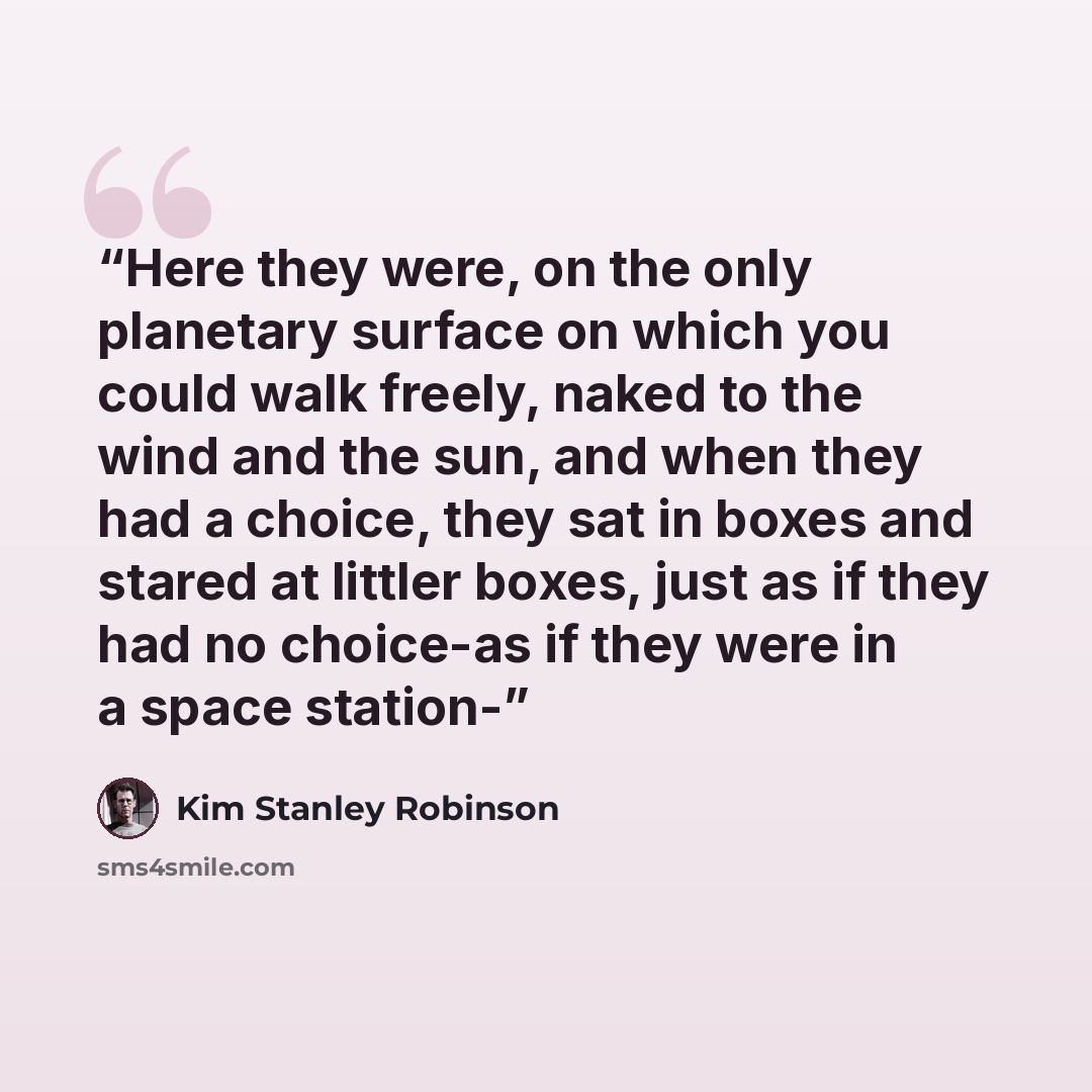 “Here they were, on the only planetary surface on which you could walk freely, naked to the wind and the sun, and when they had a choice, they sat in boxes and stared at littler boxes, just as if they had no choice-as if they were in a space station-” quote by Kim Stanley Robinson
