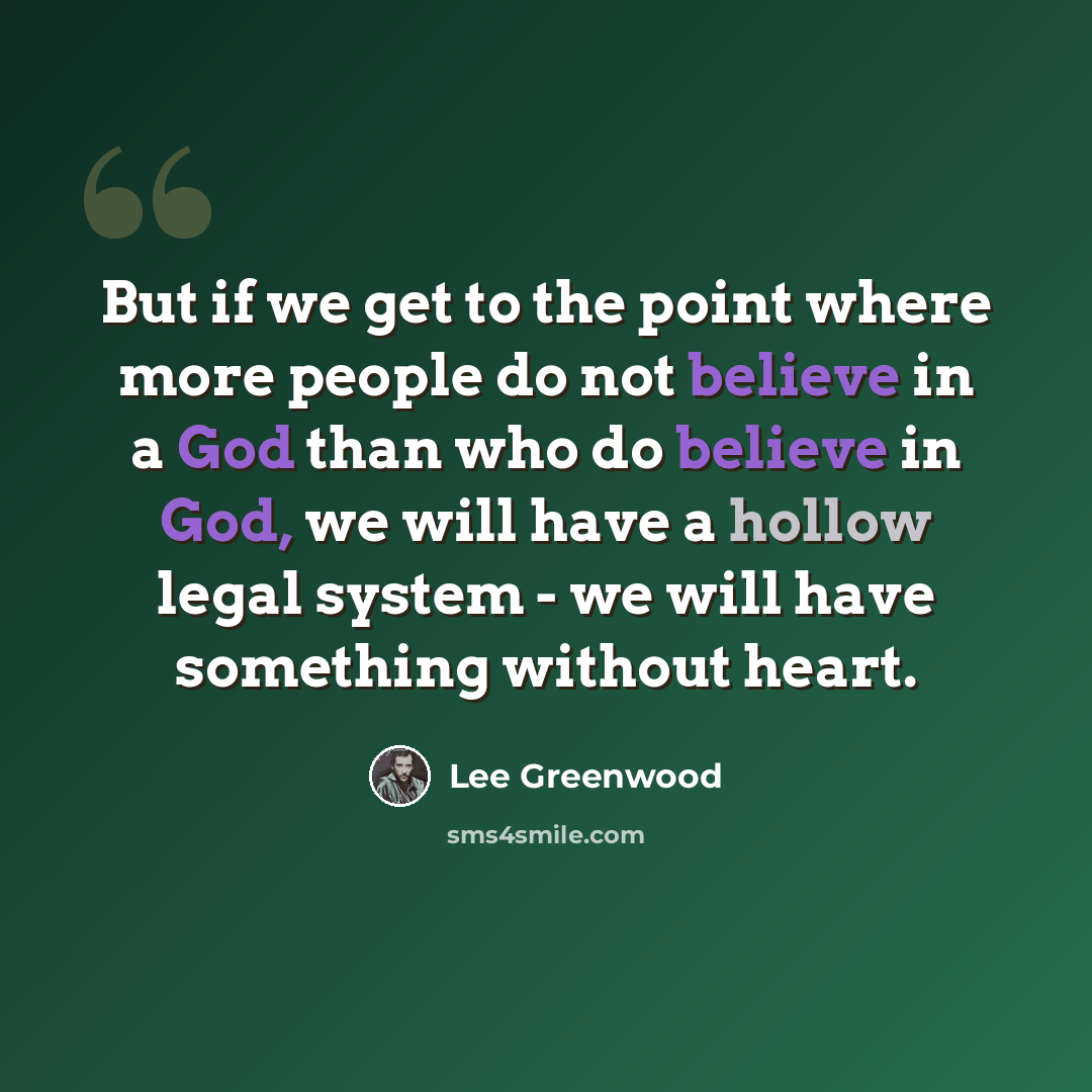 “But if we get to the point where more people do not believe in a God than who do believe in God, we will have a hollow legal system - we will have something without heart.” quote by Lee Greenwood