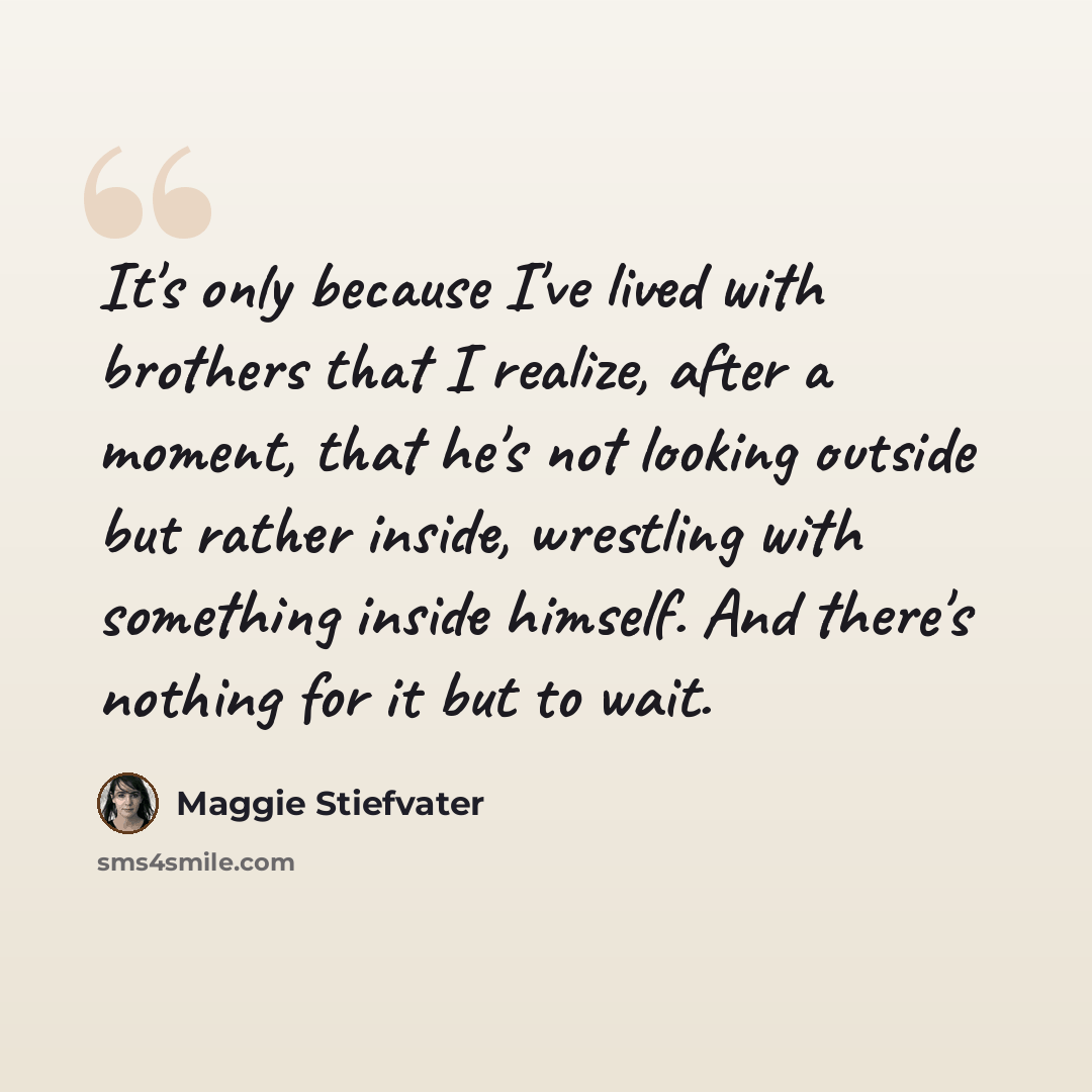 “It's only because I've lived with brothers that I realize, after a moment, that he's not looking outside but rather inside, wrestling with something inside himself. And there's nothing for it but to wait.” quote by Maggie Stiefvater