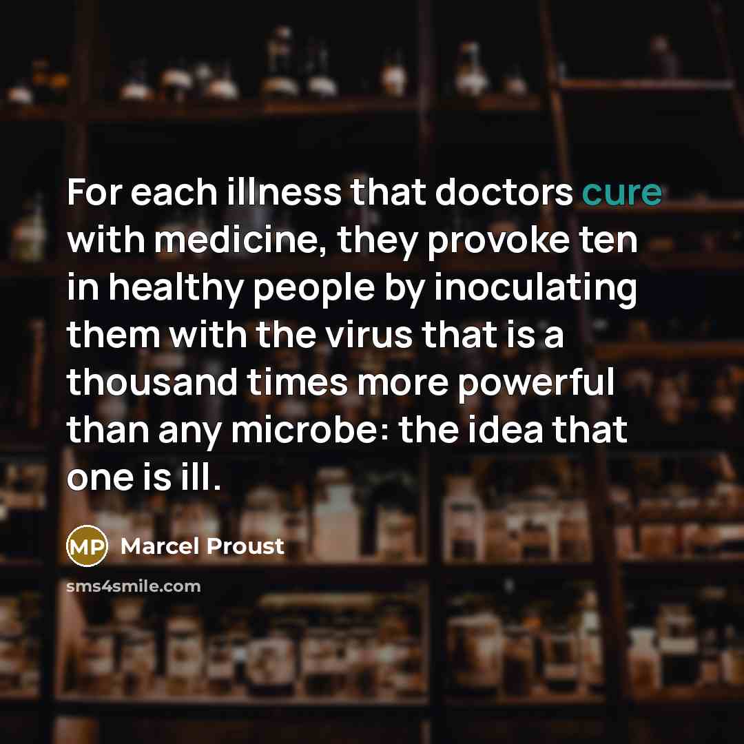 “For each illness that doctors cure with medicine, they provoke ten in healthy people by inoculating them with the virus that is a thousand times more powerful than any microbe: the idea that one is ill.” quote by Marcel Proust