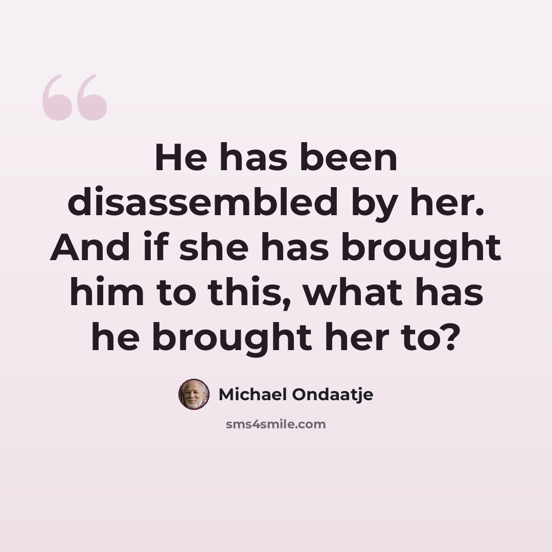 “He has been disassembled by her. And if she has brought him to this, what has he brought her to?” quote by Michael Ondaatje