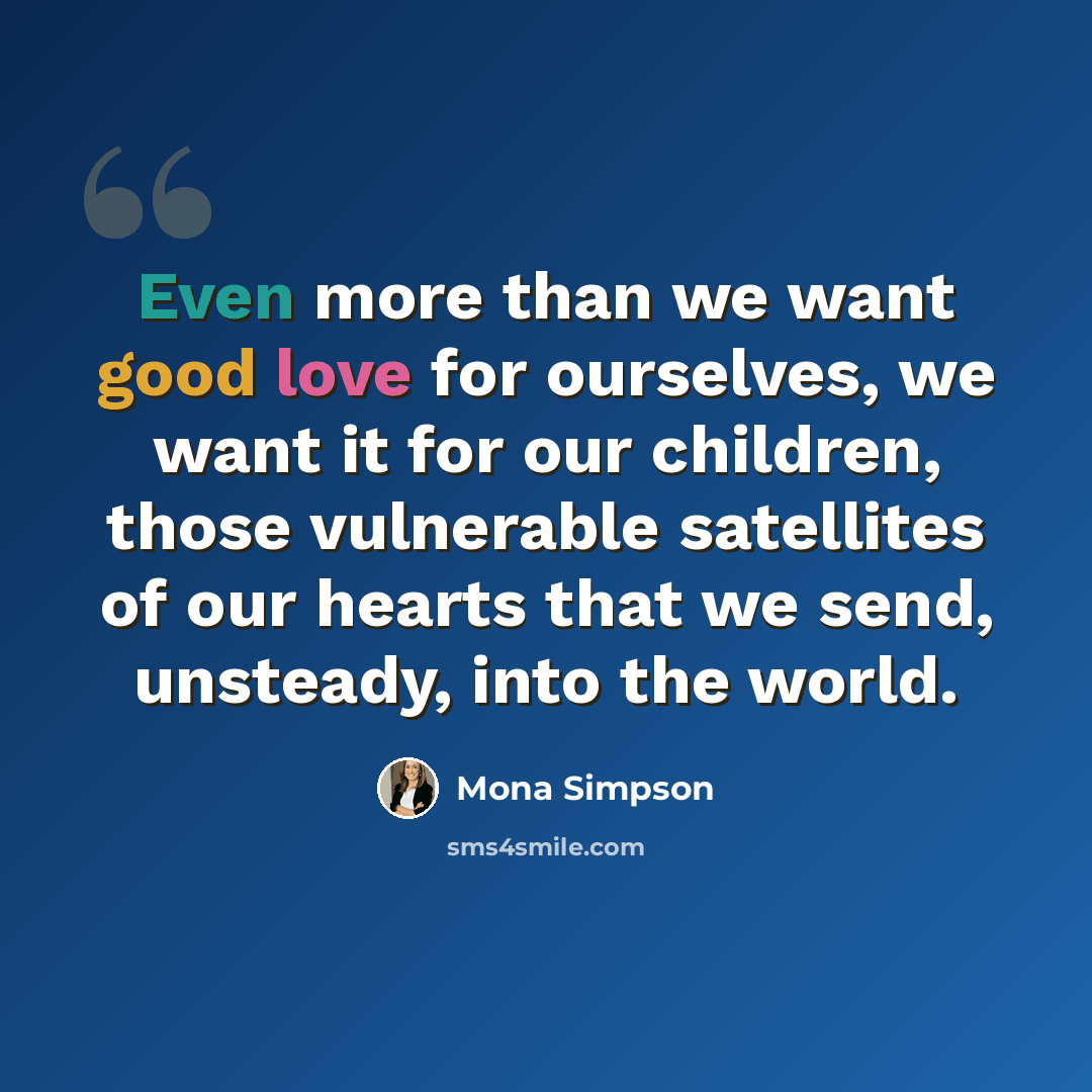 “Even more than we want good love for ourselves, we want it for our children, those vulnerable satellites of our hearts that we send, unsteady, into the world.” quote by Mona Simpson