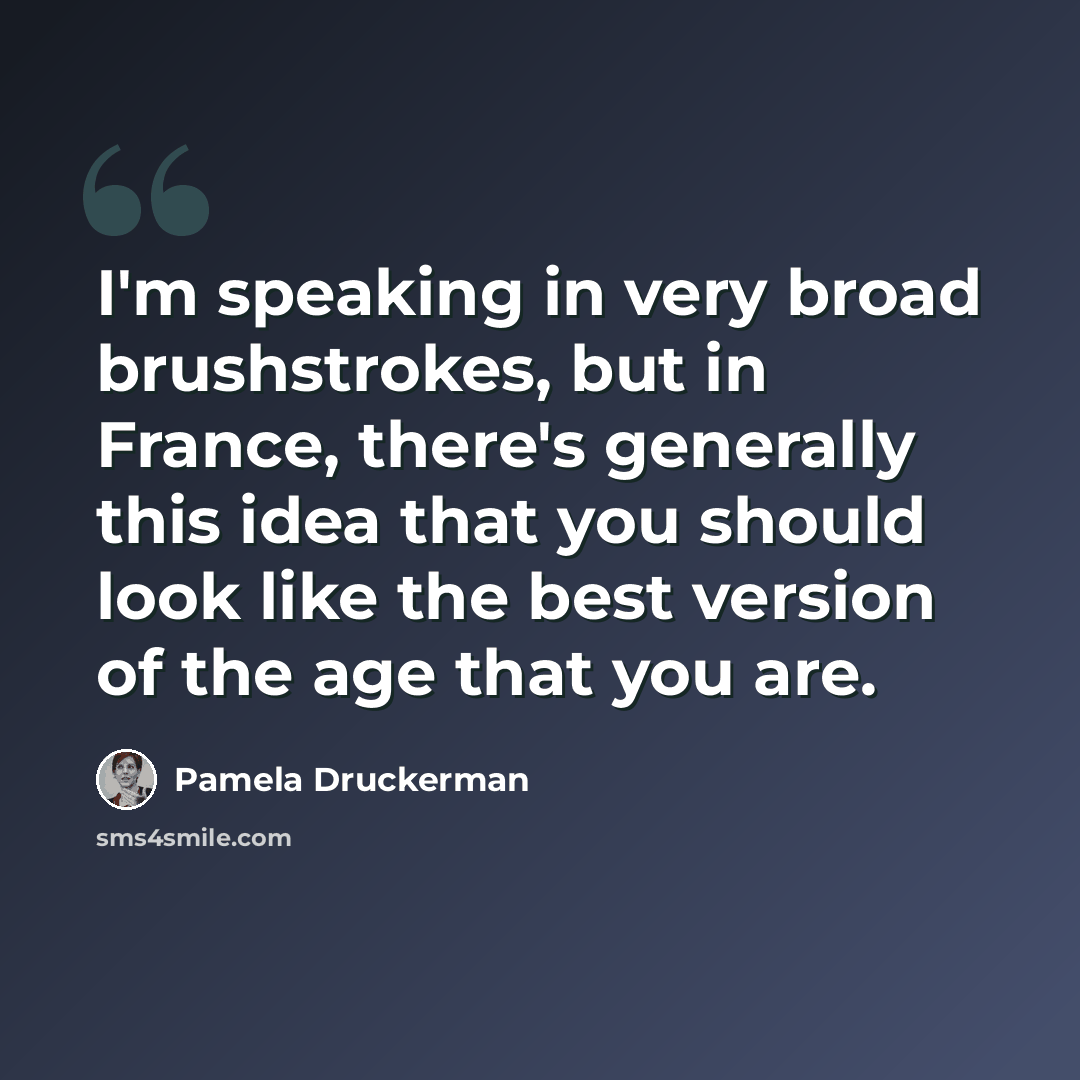 “I'm speaking in very broad brushstrokes, but in France, there's generally this idea that you should look like the best version of the age that you are.” quote by Pamela Druckerman