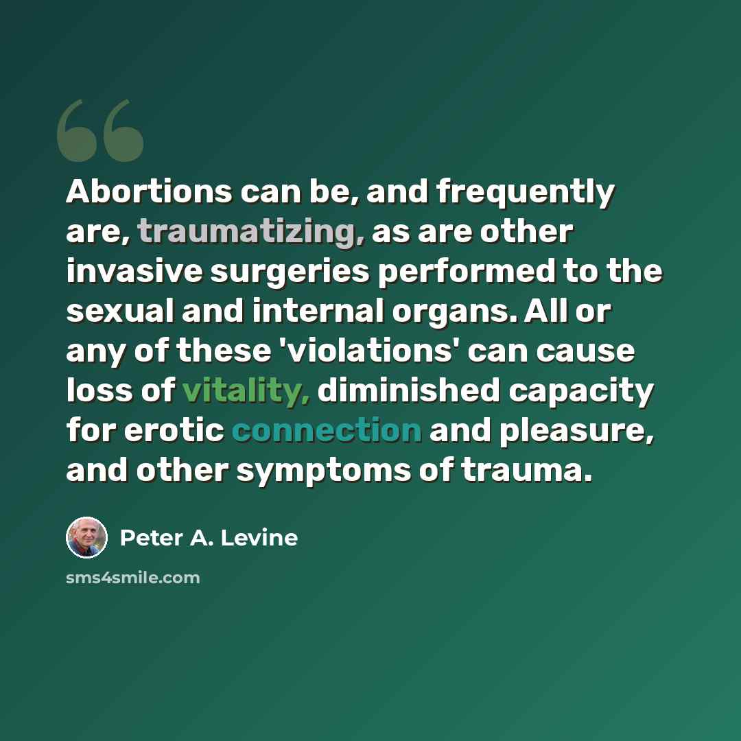 “Abortions can be, and frequently are, traumatizing, as are other invasive surgeries performed to the sexual and internal organs. All or any of these 'violations' can cause loss of vitality, diminished capacity for erotic connection and pleasure, and other symptoms of trauma.” quote by Peter A. Levine