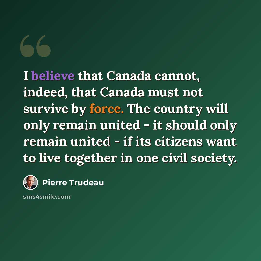 “I believe that Canada cannot, indeed, that Canada must not survive by force. The country will only remain united - it should only remain united - if its citizens want to live together in one civil society.” quote by Pierre Trudeau