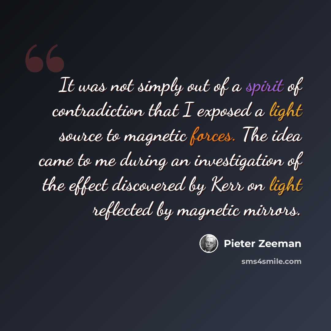 “It was not simply out of a spirit of contradiction that I exposed a light source to magnetic forces. The idea came to me during an investigation of the effect discovered by Kerr on light reflected by magnetic mirrors.” quote by Pieter Zeeman