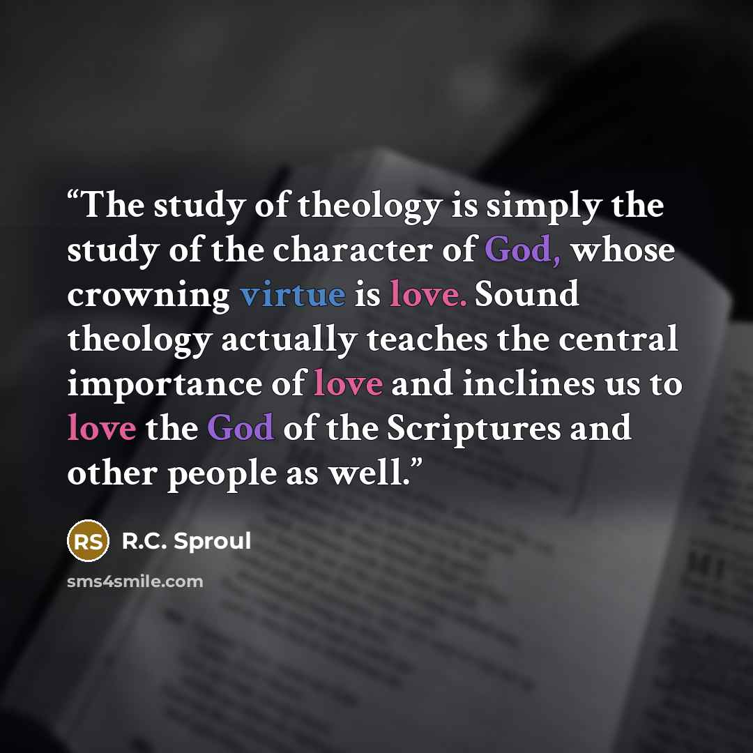 “The study of theology is simply the study of the character of God, whose crowning virtue is love. Sound theology actually teaches the central importance of love and inclines us to love the God of the Scriptures and other people as well.” quote by R.C. Sproul