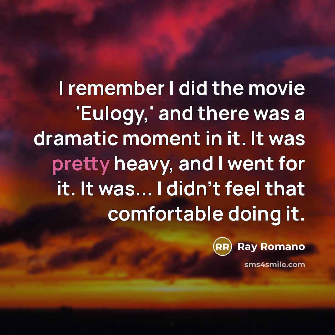 “I remember I did the movie 'Eulogy,' and there was a dramatic moment in it. It was pretty heavy, and I went for it. It was... I didn't feel that comfortable doing it.” quote by Ray Romano