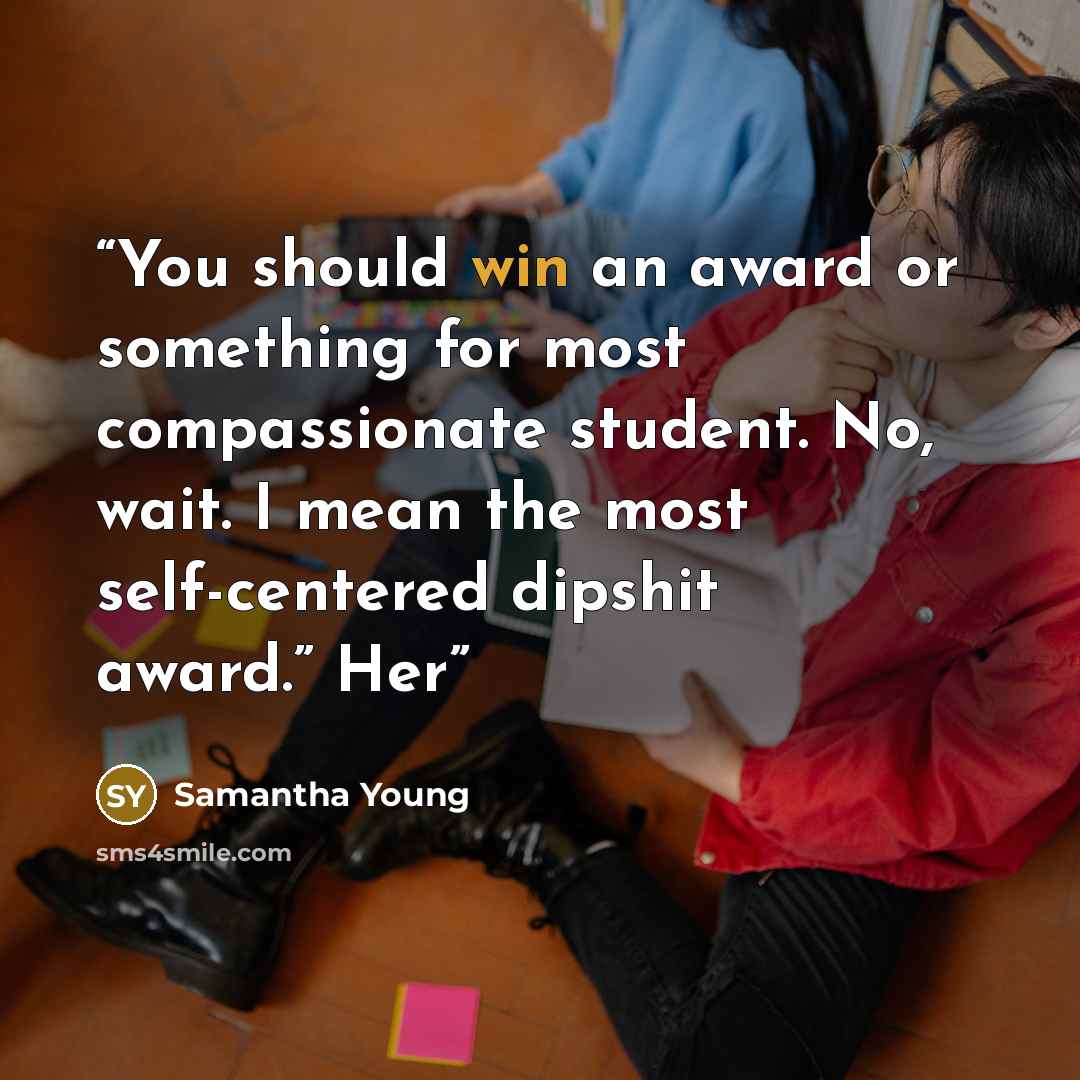 “You should win an award or something for most compassionate student. No, wait. I mean the most self-centered dipshit award.” Her” quote by Samantha Young