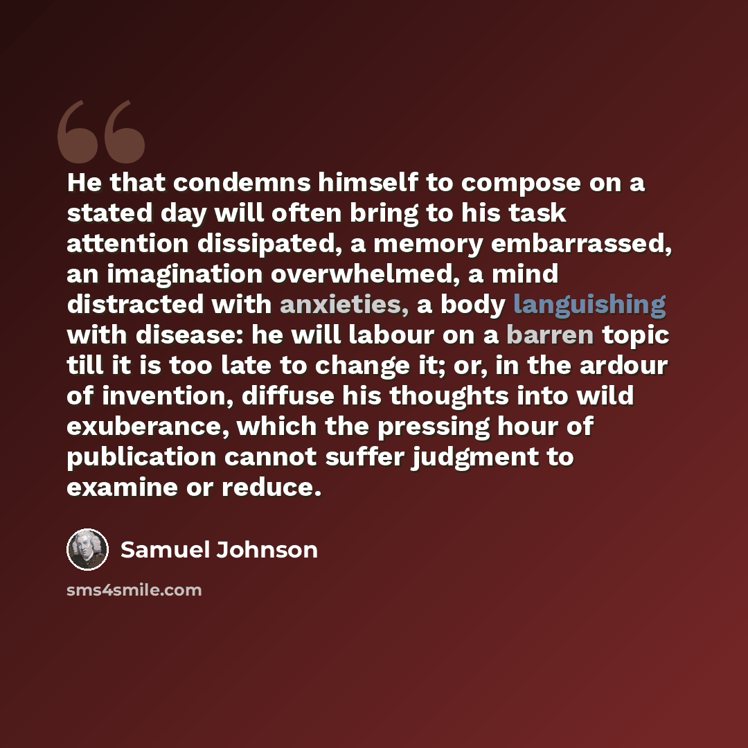 “He that condemns himself to compose on a stated day will often bring to his task attention dissipated, a memory embarrassed, an imagination overwhelmed, a mind distracted with anxieties, a body languishing with disease: he will labour on a barren topic till it is too late to change it; or, in the…” quote by Samuel Johnson