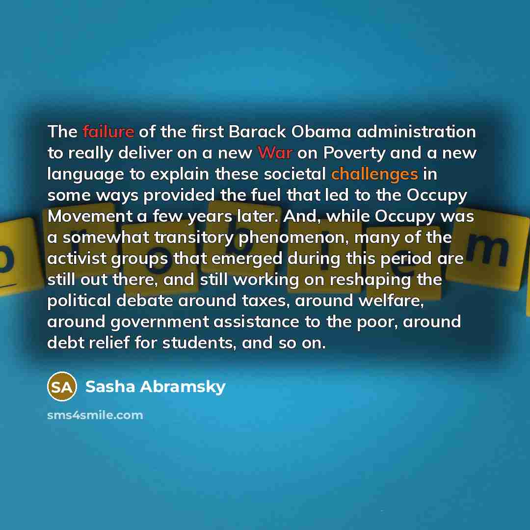 “The failure of the first Barack Obama administration to really deliver on a new War on Poverty and a new language to explain these societal challenges in some ways provided the fuel that led to the Occupy Movement a few years later. And, while Occupy was a somewhat transitory phenomenon, many of…” quote by Sasha Abramsky