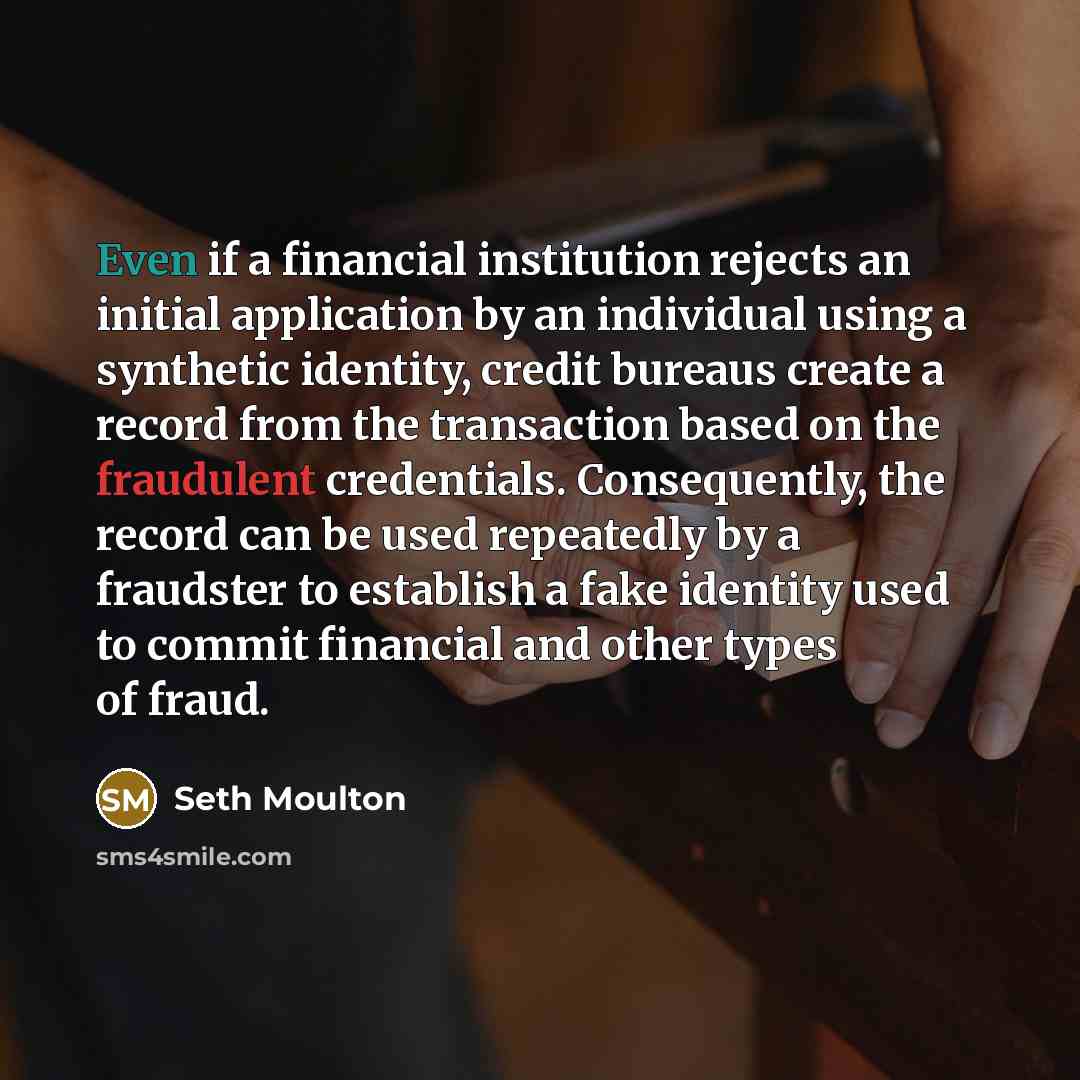 “Even if a financial institution rejects an initial application by an individual using a synthetic identity, credit bureaus create a record from the transaction based on the fraudulent credentials. Consequently, the record can be used repeatedly by a fraudster to establish a fake identity used to…” quote by Seth Moulton