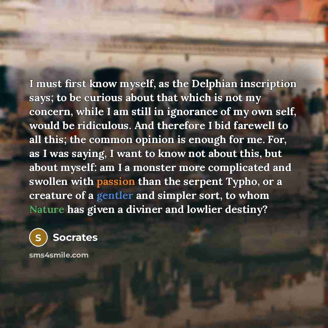 “I must first know myself, as the Delphian inscription says; to be curious about that which is not my concern, while I am still in ignorance of my own self, would be ridiculous. And therefore I bid farewell to all this; the common opinion is enough for me. For, as I was saying, I want to know not…” quote by Socrates